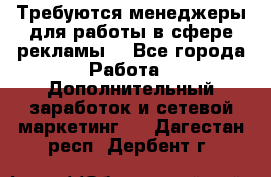 Требуются менеджеры для работы в сфере рекламы. - Все города Работа » Дополнительный заработок и сетевой маркетинг   . Дагестан респ.,Дербент г.